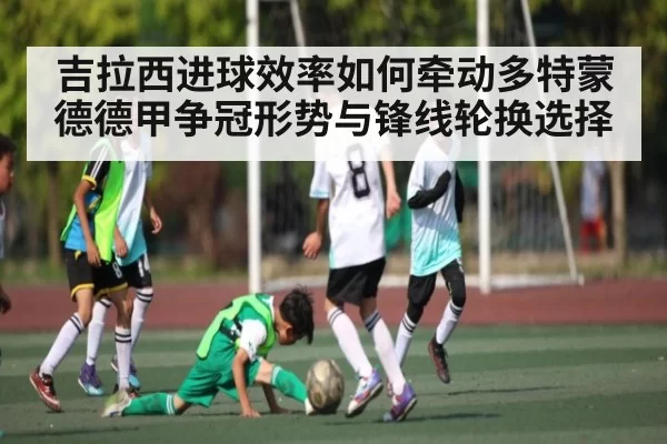 吉拉西进球效率如何牵动多特蒙德德甲争冠形势与锋线轮换选择